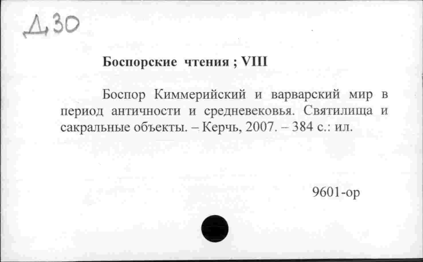 ﻿дзо
Боспорские чтения ; VIII
Боспор Киммерийский и варварский мир в период античности и средневековья. Святилища и сакральные объекты. - Керчь, 2007. - 384 с.: ил.
9601-ор